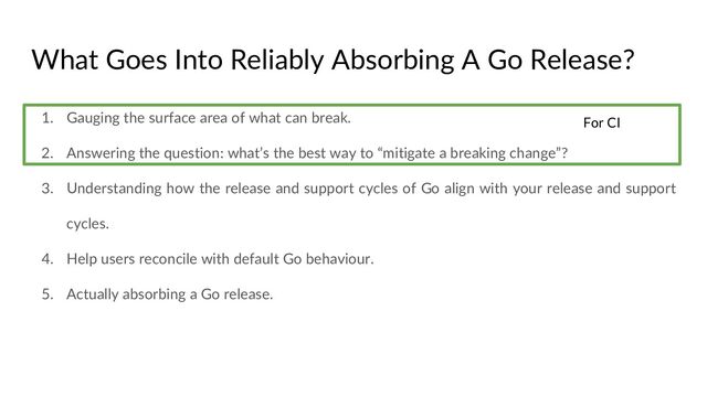 What Goes Into Reliably Absorbing A Go Release?
1. Gauging the surface area of what can break.
2. Answering the question: what’s the best way to “mitigate a breaking change”?
3. Understanding how the release and support cycles of Go align with your release and support
cycles.
4. Help users reconcile with default Go behaviour.
5. Actually absorbing a Go release.
For CI
