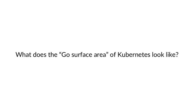 What does the “Go surface area” of Kubernetes look like?
