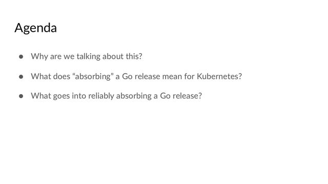 Agenda
● Why are we talking about this?
● What does “absorbing” a Go release mean for Kubernetes?
● What goes into reliably absorbing a Go release?
