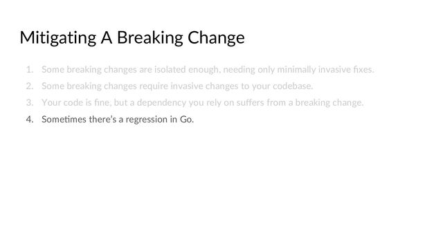 Mitigating A Breaking Change
1. Some breaking changes are isolated enough, needing only minimally invasive ﬁxes.
2. Some breaking changes require invasive changes to your codebase.
3. Your code is ﬁne, but a dependency you rely on suﬀers from a breaking change.
4. SomeCmes there’s a regression in Go.
