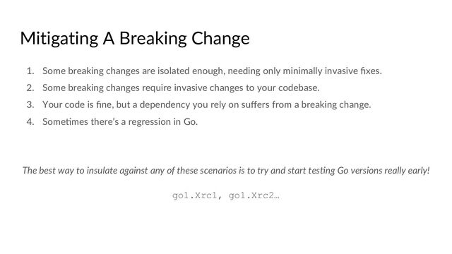 Mitigating A Breaking Change
1. Some breaking changes are isolated enough, needing only minimally invasive ﬁxes.
2. Some breaking changes require invasive changes to your codebase.
3. Your code is ﬁne, but a dependency you rely on suﬀers from a breaking change.
4. SomeCmes there’s a regression in Go.
The best way to insulate against any of these scenarios is to try and start tes-ng Go versions really early!
go1.Xrc1, go1.Xrc2…
