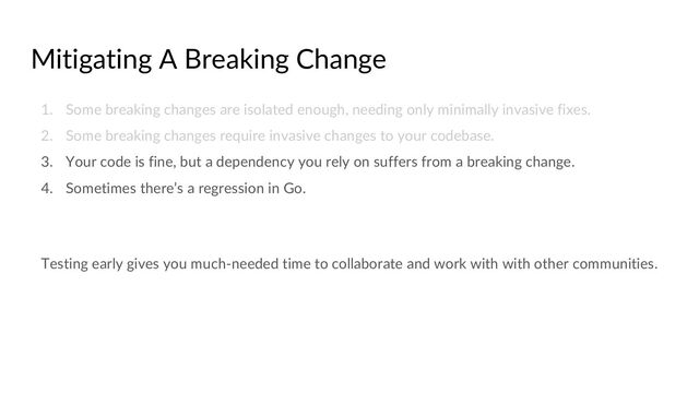 Mitigating A Breaking Change
1. Some breaking changes are isolated enough, needing only minimally invasive fixes.
2. Some breaking changes require invasive changes to your codebase.
3. Your code is fine, but a dependency you rely on suffers from a breaking change.
4. Sometimes there’s a regression in Go.
Testing early gives you much-needed time to collaborate and work with with other communities.
