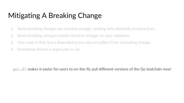 Mitigating A Breaking Change
1. Some breaking changes are isolated enough, needing only minimally invasive ﬁxes.
2. Some breaking changes require invasive changes to your codebase.
3. Your code is ﬁne, but a dependency you rely on suﬀers from a breaking change.
4. SomeCmes there’s a regression in Go.
go1.21 makes it easier for users to on-the-ﬂy pull diﬀerent versions of the Go toolchain now!
