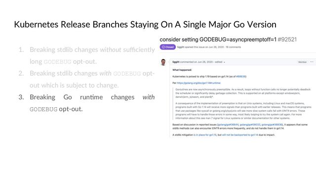 Kubernetes Release Branches Staying On A Single Major Go Version
1. Breaking stdlib changes without suﬃciently
long GODEBUG opt-out.
2. Breaking stdlib changes with GODEBUG opt-
out which is subject to change.
3. Breaking Go runCme changes with
GODEBUG opt-out.
