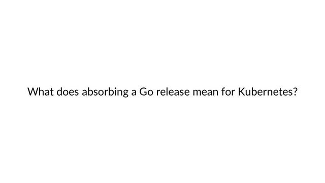 What does absorbing a Go release mean for Kubernetes?
