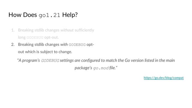 How Does go1.21 Help?
1. Breaking stdlib changes without sufficiently
long GODEBUG opt-out.
2. Breaking stdlib changes with GODEBUG opt-
out which is subject to change.
“A program’s GODEBUG settings are configured to match the Go version listed in the main
package’s go.mod file.”
https://go.dev/blog/compat
