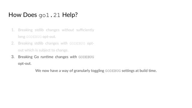 How Does go1.21 Help?
1. Breaking stdlib changes without suﬃciently
long GODEBUG opt-out.
2. Breaking stdlib changes with GODEBUG opt-
out which is subject to change.
3. Breaking Go runQme changes with GODEBUG
opt-out.
We now have a way of granularly toggling GODEBUG settings at build time.
