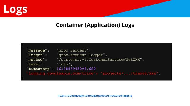 Logs
{
"message": "grpc request",
"logger": "grpc.request_logger",
"method": "/customer.v1.CustomerService/GetXXX",
"level": "info",
"timestamp": 1613885945098.689
"logging.googleapis.com/trace": "projects/.../traces/xxx",
}
https://cloud.google.com/logging/docs/structured-logging
Container (Application) Logs
