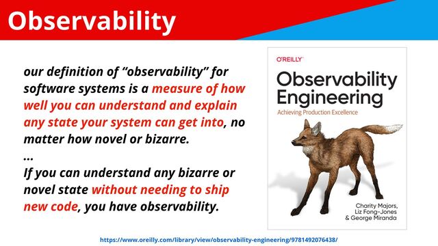 Observability
our de
fi
nition of “observability” for
software systems is a measure of how
well you can understand and explain
any state your system can get into, no
matter how novel or bizarre.


...


If you can understand any bizarre or
novel state without needing to ship
new code, you have observability.
https://www.oreilly.com/library/view/observability-engineering/9781492076438/
