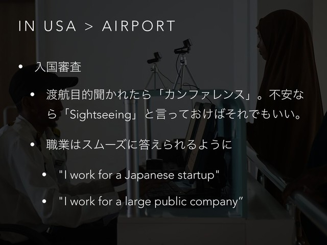 I N U S A > A I R P O R T
• ೖࠃ৹ࠪ
• ౉ߤ໨తฉ͔ΕͨΒʮΧϯϑΝϨϯεʯɻෆ҆ͳ
ΒʮSightseeingʯͱݴ͓͚ͬͯ͹ͦΕͰ΋͍͍ɻ
• ৬ۀ͸εϜʔζʹ౴͑ΒΕΔΑ͏ʹ
• "I work for a Japanese startup"
• "I work for a large public company”
