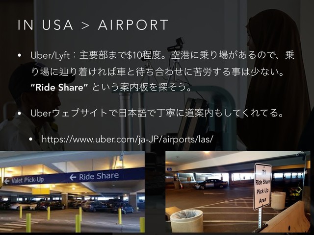 I N U S A > A I R P O R T
• Uber/Lyftɿओཁ෦·Ͱ$10ఔ౓ɻۭߓʹ৐Γ৔͕͋ΔͷͰɺ৐
Γ৔ʹḷΓண͚Ε͹ंͱ଴ͪ߹Θͤʹۤ࿑͢Δࣄ͸গͳ͍ɻ
“Ride Share” ͱ͍͏Ҋ಺൘Λ୳ͦ͏ɻ
• Uber΢ΣϒαΠτͰ೔ຊޠͰஸೡʹಓҊ಺΋ͯ͘͠ΕͯΔɻ
• https://www.uber.com/ja-JP/airports/las/
