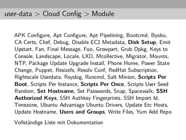 user-data > Cloud Conﬁg > Module
APK Conﬁgure, Apt Conﬁgure, Apt Pipelining, Bootcmd, Byobu,
CA Certs, Chef, Debug, Disable EC2 Metadata, Disk Setup, Emit
Upstart, Fan, Final Message, Foo, Growpart, Grub Dpkg, Keys to
Console, Landscape, Locale, LXD, Mcollective, Migrator, Mounts,
NTP, Package Update Upgrade Install, Phone Home, Power State
Change, Puppet, Resizefs, Resolv Conf, RedHat Subscription,
Rightscale Userdata, Rsyslog, Runcmd, Salt Minion, Scripts Per
Boot, Scripts Per Instance, Scripts Per Once, Scripts User Seed
Random, Set Hostname, Set Passwords, Snap, Spacewalk, SSH
Authorized Keys, SSH Authkey Fingerprints, SSH Import Id,
Timezone, Ubuntu Advantage Ubuntu Drivers, Update Etc Hosts,
Update Hostname, Users and Groups, Write Files, Yum Add Repo
Vollständige Liste mit Dokumentation
