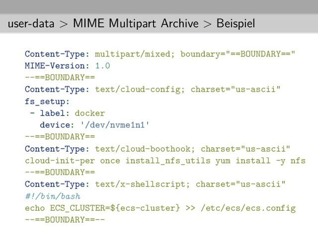user-data > MIME Multipart Archive > Beispiel
Content-Type: multipart/mixed; boundary="==BOUNDARY=="
MIME-Version: 1.0
--==BOUNDARY==
Content-Type: text/cloud-config; charset="us-ascii"
fs_setup:
- label: docker
device: /dev/nvme1n1
--==BOUNDARY==
Content-Type: text/cloud-boothook; charset="us-ascii"
cloud-init-per once install_nfs_utils yum install -y nfs
--==BOUNDARY==
Content-Type: text/x-shellscript; charset="us-ascii"
#!/bin/bash
echo ECS_CLUSTER=${ecs-cluster} >> /etc/ecs/ecs.config
--==BOUNDARY==--
