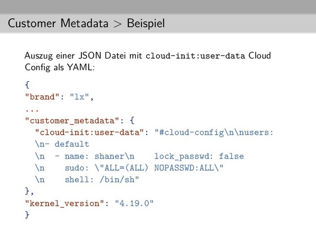 Customer Metadata > Beispiel
Auszug einer JSON Datei mit cloud-init:user-data Cloud
Conﬁg als YAML:
{
"brand": "lx",
...
"customer_metadata": {
"cloud-init:user-data": "#cloud-config\n\nusers:
\n- default
\n - name: shaner\n lock_passwd: false
\n sudo: \"ALL=(ALL) NOPASSWD:ALL\"
\n shell: /bin/sh"
},
"kernel_version": "4.19.0"
}
