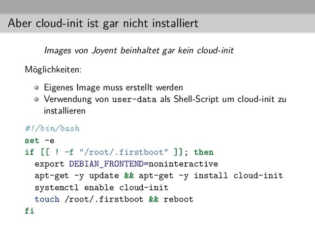 Aber cloud-init ist gar nicht installiert
Images von Joyent beinhaltet gar kein cloud-init
Möglichkeiten:
Eigenes Image muss erstellt werden
Verwendung von user-data als Shell-Script um cloud-init zu
installieren
#!/bin/bash
set -e
if [[ ! -f "/root/.firstboot" ]]; then
export DEBIAN_FRONTEND=noninteractive
apt-get -y update && apt-get -y install cloud-init
systemctl enable cloud-init
touch /root/.firstboot && reboot
fi
