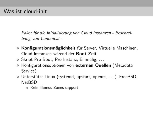 Was ist cloud-init
Paket für die Initialisierung von Cloud Instanzen - Beschrei-
bung von Canonical -
Konﬁgurationsmöglichkeit für Server, Virtuelle Maschinen,
Cloud Instanzen wärend der Boot Zeit
Skript Pro Boot, Pro Instanz, Einmalig, . . .
Konﬁgurationsoptionen von externen Quellen (Metadata
Service)
Unterstützt Linux (systemd, upstart, openrc, . . . ), FreeBSD,
NetBSD
Kein illumos Zones support
