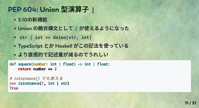 3.10
の新機能
Union
の糖⾐構⽂として |
が使えるようになった
str | int == Union[str, int]
TypeScript
とか Haskell
がこの記法を使っている
より直感的で記述量が減るのでうれしい
def square(number: int | float) -> int | float:
return number ** 2
# isinstance() でも使える
>>> isinstance(1, int | str)
True
PEP 604: Union
型演算⼦ |
11 / 21
