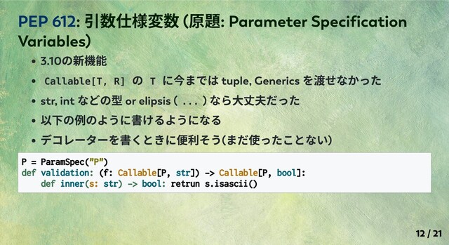 3.10
の新機能
Callable[T, R]
の T
に今までは tuple, Generics
を渡せなかった
str, int
などの型 or elipsis ( ... )
なら⼤丈夫だった
以下の例のように書けるようになる
デコレーターを書くときに便利そう(
まだ使ったことない)
P = ParamSpec("P")
def validation: (f: Callable[P, str]) -> Callable[P, bool]:
def inner(s: str) -> bool: retrun s.isascii()
PEP 612:
引数仕様変数 (
原題: Parameter Speciﬁcation
Variables)
12 / 21
