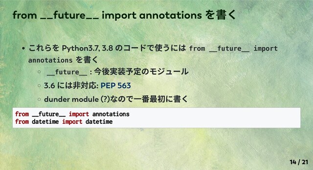 これらを Python3.7, 3.8
のコードで使うには from __future__ import
annotations
を書く
__future__ :
今後実装予定のモジュール
3.6
には⾮対応: PEP 563
dunder module (?)
なので⼀番最初に書く
from __future__ import annotations
from datetime import datetime
from __future__ import annotations
を書く
14 / 21
