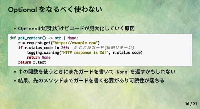 Optional
は便利だけどコードが肥⼤化していく原因
def get_content() -> str | None:
r = request.get("https://example.com")
if r.status_code != 200: # ここがガード(早期リターン)
logging.warning("HTTP response is %d!", r.status_code)
return None
return r.text
↑の関数を使うときにまたガードを書いて None
を返すかもしれない
結果、先のメソッドまでガードを書く必要があり可読性が落ちる
Optional
をなるべく使わない
16 / 21
