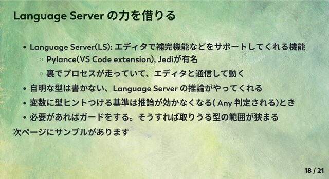 Language Server(LS):
エディタで補完機能などをサポートしてくれる機能
Pylance(VS Code extension), Jedi
が有名
裏でプロセスが⾛っていて、エディタと通信して動く
⾃明な型は書かない、Language Server
の推論がやってくれる
変数に型ヒントつける基準は推論が効かなくなる( Any
判定される)
とき
必要があればガードをする。そうすれば取りうる型の範囲が狭まる
次ページにサンプルがあります
Language Server
の⼒を借りる
18 / 21
