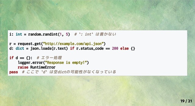 i: int = random.randint(1, 5) # `: int` は書かない
r = request.get("http://example.com/api.json")
d: dict = json.loads(r.text) if r.status_code == 200 else {}
if d == {}: # エラー処理
logger.error("Response is empty!")
raise RuntimeError
pass # ここで `d` は空dictの可能性がなくなっている
19 / 21
