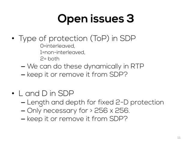 Open issues 3
•  Type of protection (ToP) in SDP
0=interleaved,
1=non-interleaved,
2= both
–  We can do these dynamically in RTP
–  keep it or remove it from SDP?
•  L and D in SDP
–  Length and depth for fixed 2-D protection
–  Only necessary for > 256 x 256.
–  keep it or remove it from SDP?
11	  
