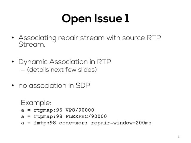 Open Issue 1
•  Associating repair stream with source RTP
Stream.
•  Dynamic Association in RTP
–  (details next few slides)
•  no association in SDP
Example:
a = rtpmap:96 VP8/90000
a = rtpmap:98 FLEXFEC/90000
a = fmtp:98 code=xor; repair-window=200ms
3	  
