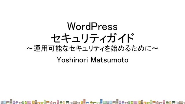 WordPress 
セキュリティガイド 
〜運用可能なセキュリティを始めるために〜 
Yoshinori Matsumoto 
