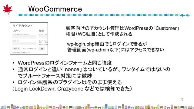 WooCommerce 
12 
顧客向けのアカウント管理はWordPressの「Customer」
権限（WC独自）として作成される
wp-login.php経由でもログインできるが
管理画面(wp-admin以下)にはアクセスできない
• WordPressのログインフォームと同じ強度
• 通常ログインと違い「nonce」はついているが、ワンタイムではないの
でブルートフォース対策には微妙
• ログイン保護系のプラグインはそのまま使える
（Login LockDown, Crazybone などでは検知できた）
