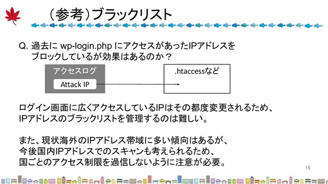 （参考）ブラックリスト 
15 
Q. 過去に wp-login.php にアクセスがあったIPアドレスを
ブロックしているが効果はあるのか？
アクセスログ
Attack IP
.htaccessなど
ログイン画面に広くアクセスしているIPはその都度変更されるため、
IPアドレスのブラックリストを管理するのは難しい。
また、現状海外のIPアドレス帯域に多い傾向はあるが、
今後国内IPアドレスでのスキャンも考えられるため、
国ごとのアクセス制限を過信しないように注意が必要。

