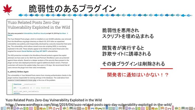 脆弱性のあるプラグイン 
Yuzo Related Posts Zero-Day Vulnerability Exploited in the Wild
https://www.wordfence.com/blog/2019/04/yuzo-related-posts-zero-day-vulnerability-exploited-in-the-wild/
脆弱性を悪用され
スクリプトを埋め込まれる
閲覧者が実行すると
詐欺サイトに誘導される
その後プラグインは削除される
開発者に通知はいかない！？
