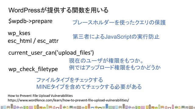 WordPressが提供する関数を用いる
$wpdb->prepare プレースホルダーを使ったクエリの保護
wp_kses
esc_html / esc_attr
第三者によるJavaScriptの実行防止
How to Prevent File Upload Vulnerabilities
https://www.wordfence.com/learn/how-to-prevent-file-upload-vulnerabilities/
current_user_can('upload_files')
現在のユーザが権限をもつか。
例ではアップロード権限をもつかどうか
wp_check_filetype
ファイルタイプをチェックする
MINEタイプを含めてチェックする必要がある
