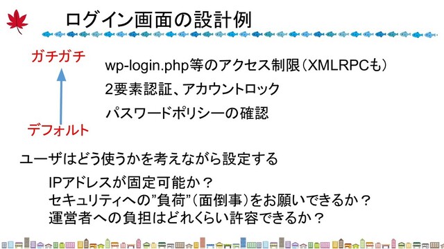 ガチガチ
デフォルト
wp-login.php等のアクセス制限（XMLRPCも）
2要素認証、アカウントロック
パスワードポリシーの確認
ユーザはどう使うかを考えながら設定する
IPアドレスが固定可能か？
セキュリティへの”負荷”（面倒事）をお願いできるか？
運営者への負担はどれくらい許容できるか？
ログイン画面の設計例 
