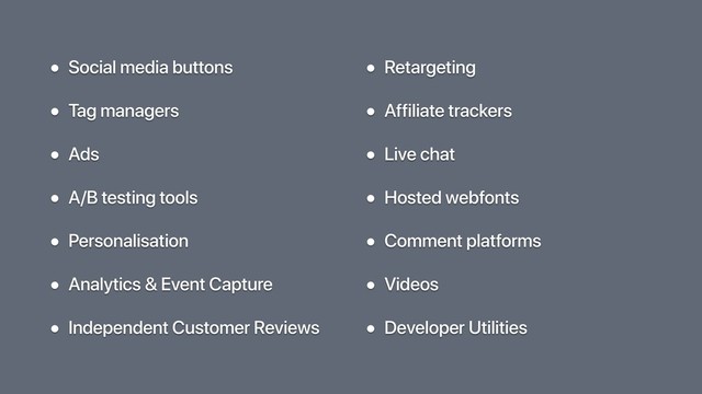• Social media buttons
• Tag managers
• Ads
• A/B testing tools
• Personalisation
• Analytics & Event Capture
• Independent Customer Reviews
• Retargeting
• Affiliate trackers
• Live chat
• Hosted webfonts
• Comment platforms
• Videos
• Developer Utilities
