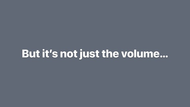 But it’s not just the volume…
