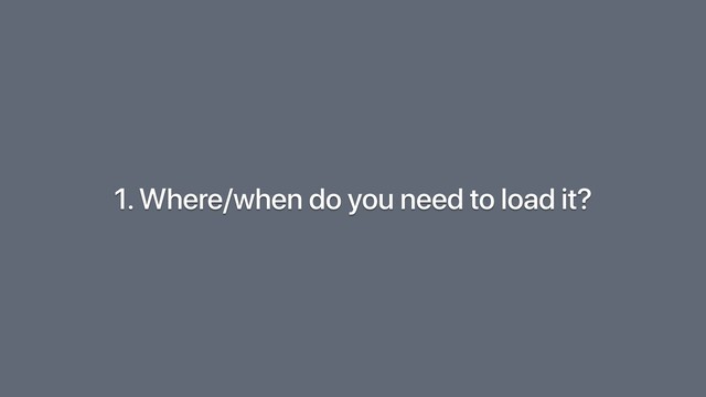 1. Where/when do you need to load it?
