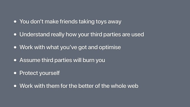 • You don’t make friends taking toys away
• Understand really how your third parties are used
• Work with what you’ve got and optimise
• Assume third parties will burn you
• Protect yourself
• Work with them for the better of the whole web
