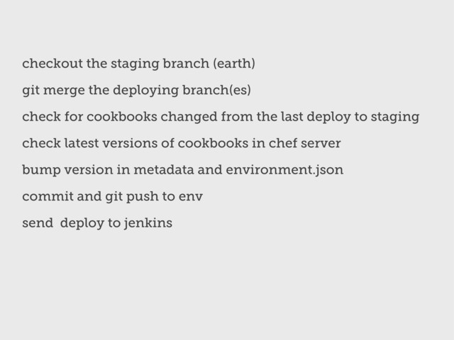 checkout the staging branch (earth)
git merge the deploying branch(es)
check for cookbooks changed from the last deploy to staging
check latest versions of cookbooks in chef server
bump version in metadata and environment.json
commit and git push to env
send deploy to jenkins

