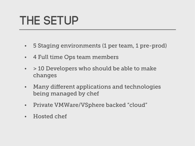 The setup
• 5 Staging environments (1 per team, 1 pre-prod)
• 4 Full time Ops team members
• > 10 Developers who should be able to make
changes
• Many diﬀerent applications and technologies
being managed by chef
• Private VMWare/VSphere backed “cloud”
• Hosted chef
