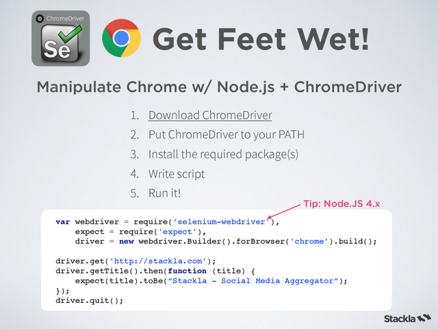 Manipulate Chrome w/ Node.js + ChromeDriver
Get Feet Wet!
$ISPNF%SJWFS
var webdriver = require(‘selenium-webdriver'),
expect = require('expect'),
driver = new webdriver.Builder().forBrowser('chrome').build();
driver.get('http://stackla.com');
driver.getTitle().then(function (title) {
expect(title).toBe(“Stackla - Social Media Aggregator“);
});
driver.quit();
 %PXOMPBE$ISPNF%SJWFS
 1VU$ISPNF%SJWFSUPZPVS1"5)
 *OTUBMMUIFSFRVJSFEQBDLBHF T

 8SJUFTDSJQU
 3VOJU
Tip: Node.JS 4.x
