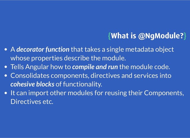 {
{What is @NgModule?
What is @NgModule?}
}
A decorator function that takes a single metadata object
whose properties describe the module.
Tells Angular how to compile and run the module code.
Consolidates components, directives and services into
cohesive blocks of functionality.
It can import other modules for reusing their Components,
Directives etc.
