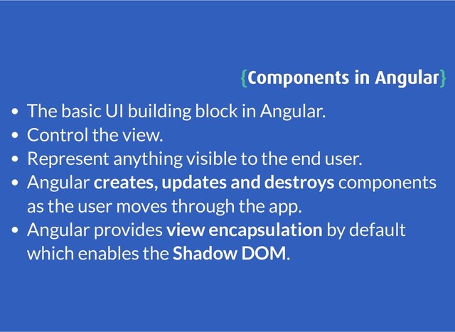 {
{Components in Angular
Components in Angular}
}
The basic UI building block in Angular.
Control the view.
Represent anything visible to the end user.
Angular creates, updates and destroys components
as the user moves through the app.
Angular provides view encapsulation by default
which enables the Shadow DOM.
