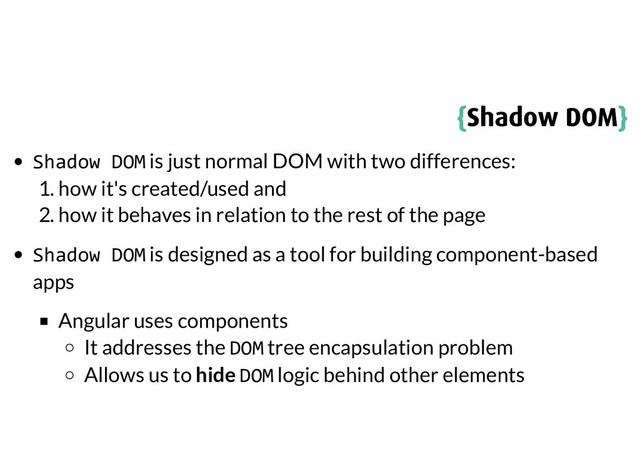 {
{Shadow DOM
Shadow DOM}
}
Shadow DOM is just normal DOM with two differences:
1. how it's created/used and
2. how it behaves in relation to the rest of the page
Shadow DOM is designed as a tool for building component-based
apps
Angular uses components
It addresses the DOM tree encapsulation problem
Allows us to hide DOM logic behind other elements
