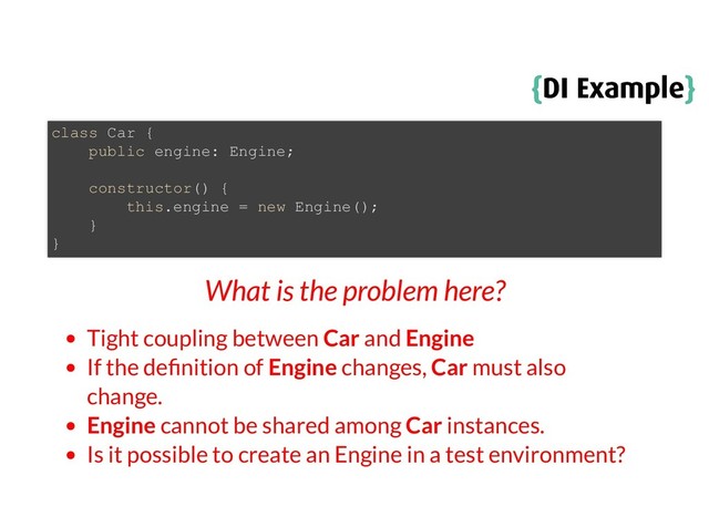 {
{DI Example
DI Example}
}
What is the problem here?
Tight coupling between Car and Engine
If the de nition of Engine changes, Car must also
change.
Engine cannot be shared among Car instances.
Is it possible to create an Engine in a test environment?
class Car {
public engine: Engine;
constructor() {
this.engine = new Engine();
}
}
