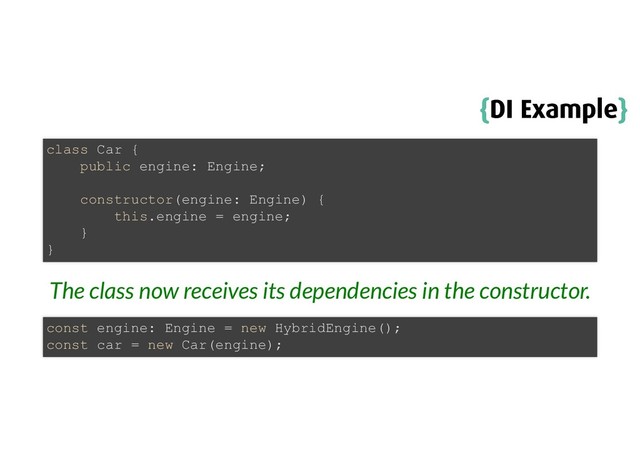 {
{DI Example
DI Example}
}
The class now receives its dependencies in the constructor.
class Car {
public engine: Engine;
constructor(engine: Engine) {
this.engine = engine;
}
}
const engine: Engine = new HybridEngine();
const car = new Car(engine);
