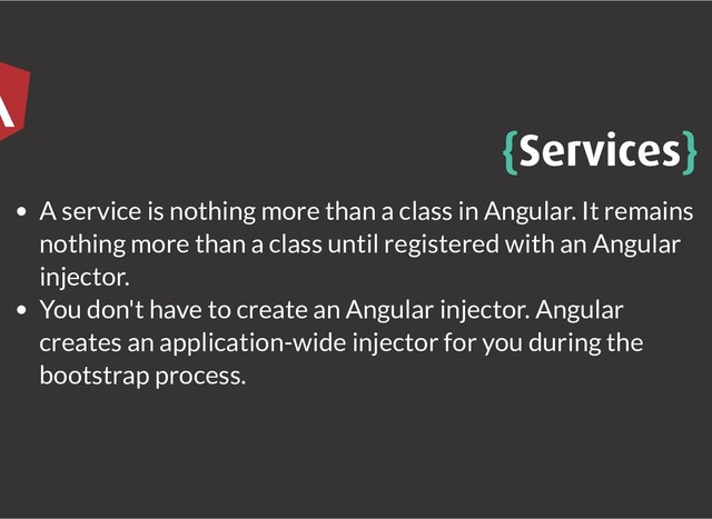 {
{Services
Services}
}
A service is nothing more than a class in Angular. It remains
nothing more than a class until registered with an Angular
injector.
You don't have to create an Angular injector. Angular
creates an application-wide injector for you during the
bootstrap process.

