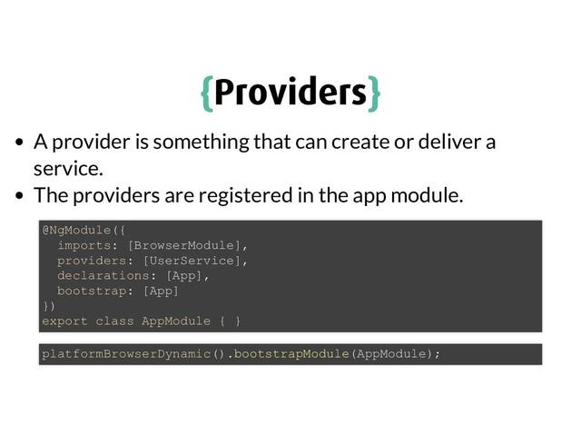 {
{Providers
Providers}
}
A provider is something that can create or deliver a
service.
The providers are registered in the app module.
@NgModule({
imports: [BrowserModule],
providers: [UserService],
declarations: [App],
bootstrap: [App]
})
export class AppModule { }
platformBrowserDynamic().bootstrapModule(AppModule);
