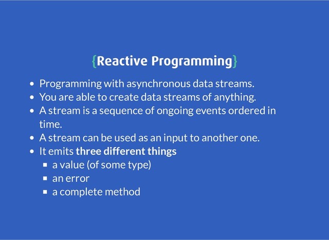 {
{Reactive Programming
Reactive Programming}
}
Programming with asynchronous data streams.
You are able to create data streams of anything.
A stream is a sequence of ongoing events ordered in
time.
A stream can be used as an input to another one.
It emits three different things
a value (of some type)
an error
a complete method
