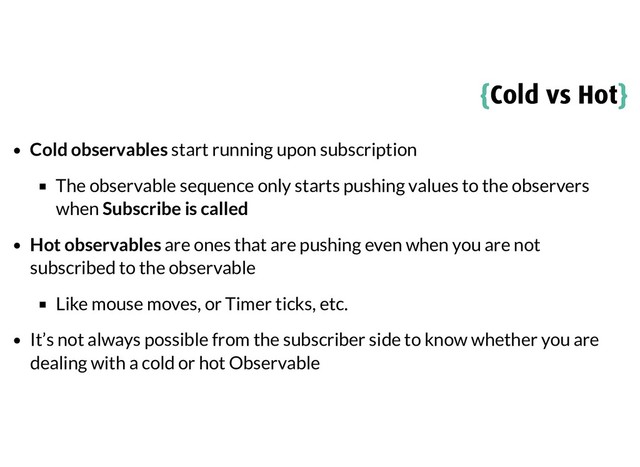 {
{Cold vs Hot
Cold vs Hot}
}
Cold observables start running upon subscription
The observable sequence only starts pushing values to the observers
when Subscribe is called
Hot observables are ones that are pushing even when you are not
subscribed to the observable
Like mouse moves, or Timer ticks, etc.
It’s not always possible from the subscriber side to know whether you are
dealing with a cold or hot Observable
